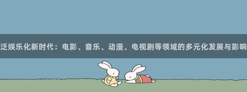 尊龙时凯体育平台开号链接：泛娱乐化新时代：电影、音乐、动漫、电视剧等领域的多元化发展与影响