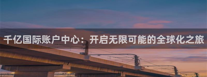 尊龙时凯包怎么样：千亿国际账户中心：开启无限可能的全球化之旅