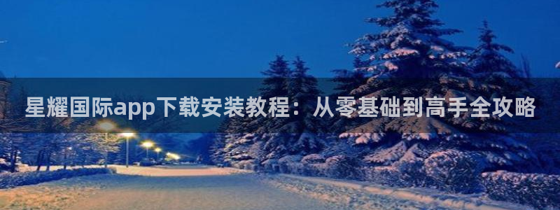 尊龙时凯体育2官网入口：星耀国际app下载安装教程：从零基础到高手全攻略