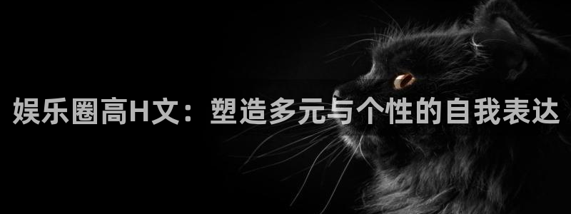 尊龙时凯体育官网注册：娱乐圈高H文：塑造多元与个性的自我表达