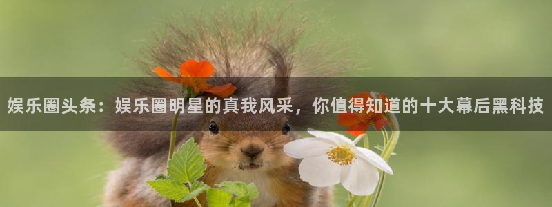 德国尊龙时凯集团：娱乐圈头条：娱乐圈明星的真我风采，你值得知道的十大幕后黑科技