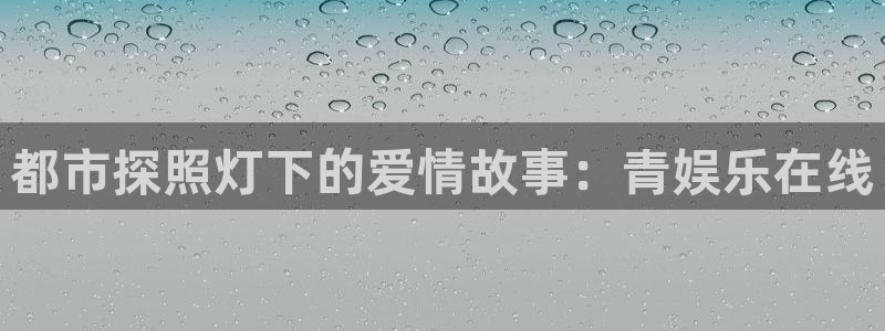 尊龙时凯平台开户链接：都市探照灯下的爱情故事：青娱乐在线